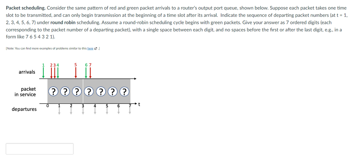 Packet scheduling. Consider the same pattern of red and green packet arrivals to a router's output port queue, shown below. Suppose each packet takes one time
slot to be transmitted, and can only begin transmission at the beginning of a time slot after its arrival. Indicate the sequence of departing packet numbers (at t = 1,
2, 3, 4, 5, 6, 7) under round robin scheduling. Assume a round-robin scheduling cycle begins with green packets. Give your answer as 7 ordered digits (each
corresponding to the packet number of a departing packet), with a single space between each digit, and no spaces before the first or after the last digit, e.g., in a
form like 7 6 5 4 3 2 1).
[Note: You can find more examples of problems similar to this here.]
arrivals
packet
in service
departures
1 234
0
5
2
67
???????
3 4
5 6