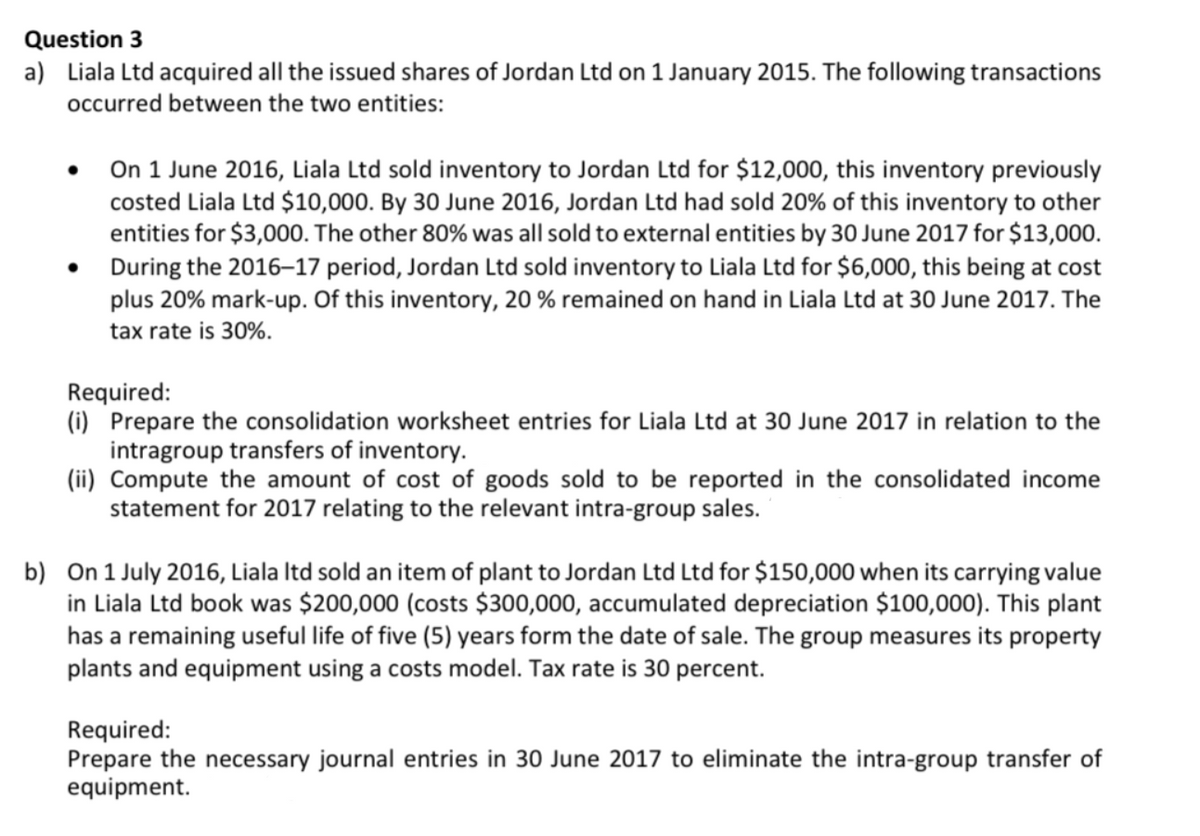 Question 3
a) Liala Ltd acquired all the issued shares of Jordan Ltd on 1 January 2015. The following transactions
occurred between the two entities:
• On 1 June 2016, Liala Ltd sold inventory to Jordan Ltd for $12,000, this inventory previously
costed Liala Ltd $10,000. By 30 June 2016, Jordan Ltd had sold 20% of this inventory to other
entities for $3,000. The other 80% was all sold to external entities by 30 June 2017 for $13,000.
During the 2016–17 period, Jordan Ltd sold inventory to Liala Ltd for $6,000, this being at cost
plus 20% mark-up. Of this inventory, 20 % remained on hand in Liala Ltd at 30 June 2017. The
tax rate is 30%.
Required:
(i) Prepare the consolidation worksheet entries for Liala Ltd at 30 June 2017 in relation to the
intragroup transfers of inventory.
(ii) Compute the amount of cost of goods sold to be reported in the consolidated income
statement for 2017 relating to the relevant intra-group sales.
b) On 1 July 2016, Liala Itd sold an item of plant to Jordan Ltd Ltd for $150,000 when its carrying value
in Liala Ltd book was $200,000 (costs $300,000, accumulated depreciation $100,000). This plant
has a remaining useful life of five (5) years form the date of sale. The group measures its property
plants and equipment using a costs model. Tax rate is 30 percent.
Required:
Prepare the necessary journal entries in 30 June 2017 to eliminate the intra-group transfer of
equipment.
