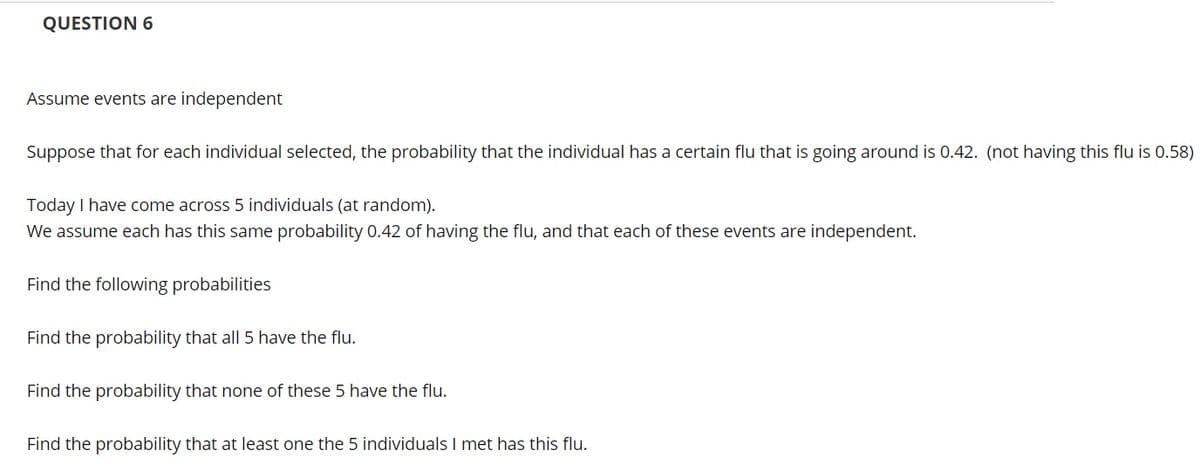 QUESTION 6
Assume events are independent
Suppose that for each individual selected, the probability that the individual has a certain flu that is going around is 0.42. (not having this flu is 0.58)
Today I have come across 5 individuals (at random).
We assume each has this same probability 0.42 of having the flu, and that each of these events are independent.
Find the following probabilities
Find the probability that all 5 have the flu.
Find the probability that none of these 5 have the flu.
Find the probability that at least one the 5 individuals I met has this flu.
