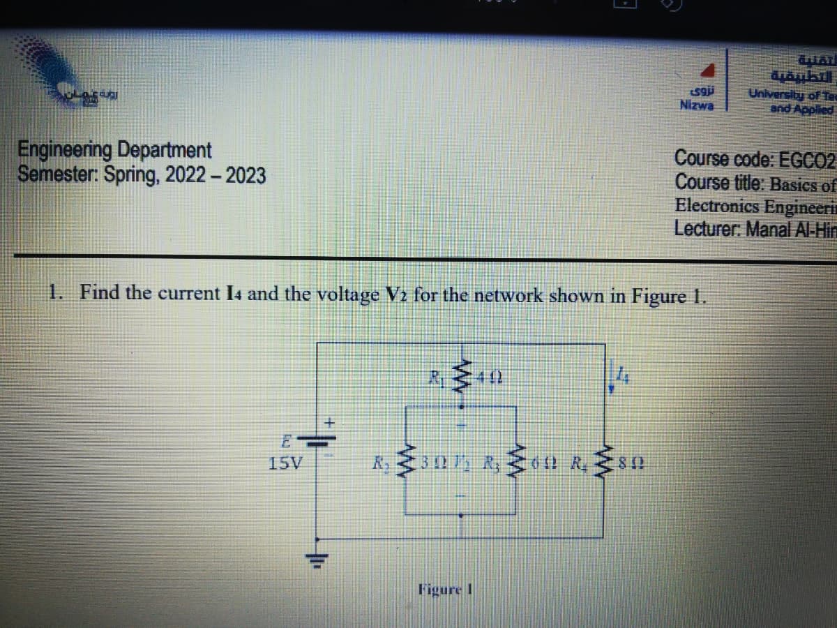 LOS USU
Engineering Department
Semester: Spring, 2022 - 2023
TEN
|
15V
R₁40
F
1. Find the current 14 and the voltage V₂ for the network shown in Figure 1.
R₂30 R₂60 R. 80
R₁
Figure 1
تروی
Nizwa
antar
diambill
University of Tee
and Applied
Course code: EGCO2
Course title: Basics of
Electronics Engineeri
Lecturer: Manal Al-Hin