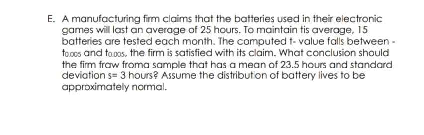 E. A manufacturing firm claims that the batteries used in their electronic
games will last an average of 25 hours. To maintain tis average, 15
batteries are tested each month. The computed t- value falls between -
to.00s and to.005, the firm is satisfied with its claim. What conclusion should
the firm fraw froma sample that has a mean of 23.5 hours and standard
deviation s= 3 hours? Assume the distribution of battery lives to be
approximately normal.
