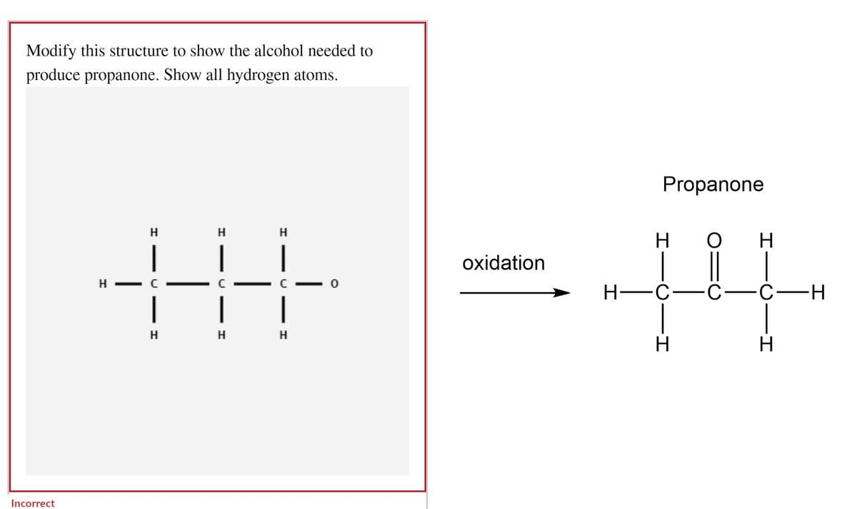 Modify this structure to show the alcohol needed to
produce propanone. Show all hydrogen atoms.
H
H
H
|
|
|
|
| |
H
H H
Incorrect
oxidation
Propanone
H
O
H
H
H-C-C-C-H
CIH