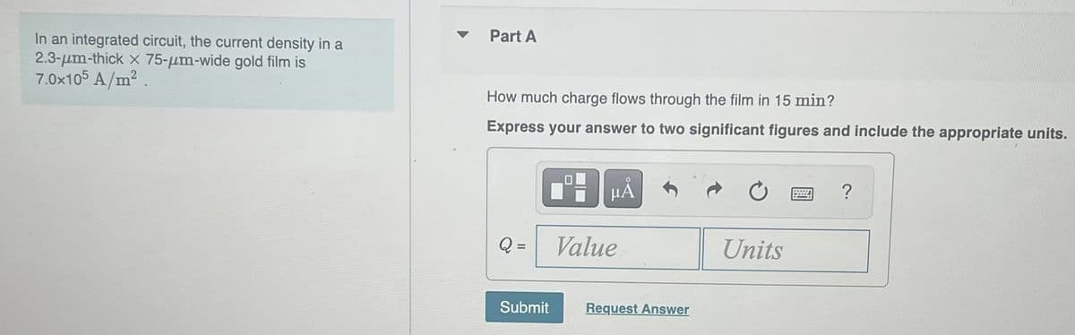 In an integrated circuit, the current density in a
2.3-um-thick x 75-um-wide gold film is
7.0x105 A/m²
Part A
How much charge flows through the film in 15 min?
Express your answer to two significant figures and include the appropriate units.
Submit
μÁ
Value
Request Answer
Units
?