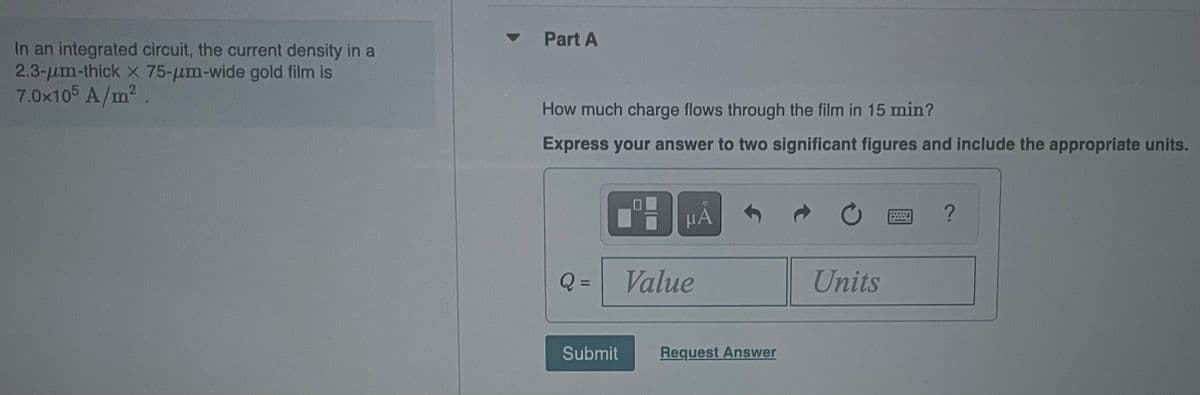 In an integrated circuit, the current density in a
2.3-um-thick x 75-um-wide gold film is
7.0x105 A/m²
Part A
How much charge flows through the film in 15 min?
Express your answer to two significant figures and include the appropriate units.
Q =
μA
Value
Submit Request Answer
Units
?