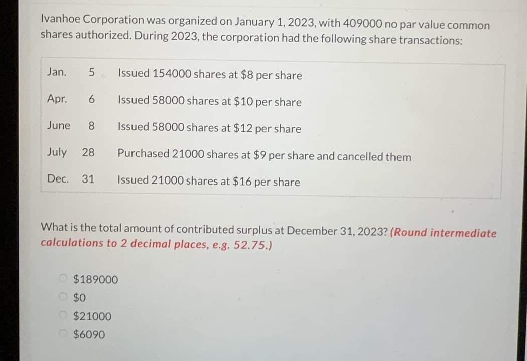 Ivanhoe Corporation was organized on January 1, 2023, with 409000 no par value common
shares authorized. During 2023, the corporation had the following share transactions:
Jan.
5
Apr. 6
June 8
July 28
Dec. 31
VA
Issued 154000 shares at $8 per share
Issued 58000 shares at $10 per share
Issued 58000 shares at $12 per share
Purchased 21000 shares at $9 per share and cancelled them
Issued 21000 shares at $16 per share
What is the total amount of contributed surplus at December 31, 2023? (Round intermediate
calculations to 2 decimal places, e.g. 52.75.)
O $189000
$0
$21000
$6090