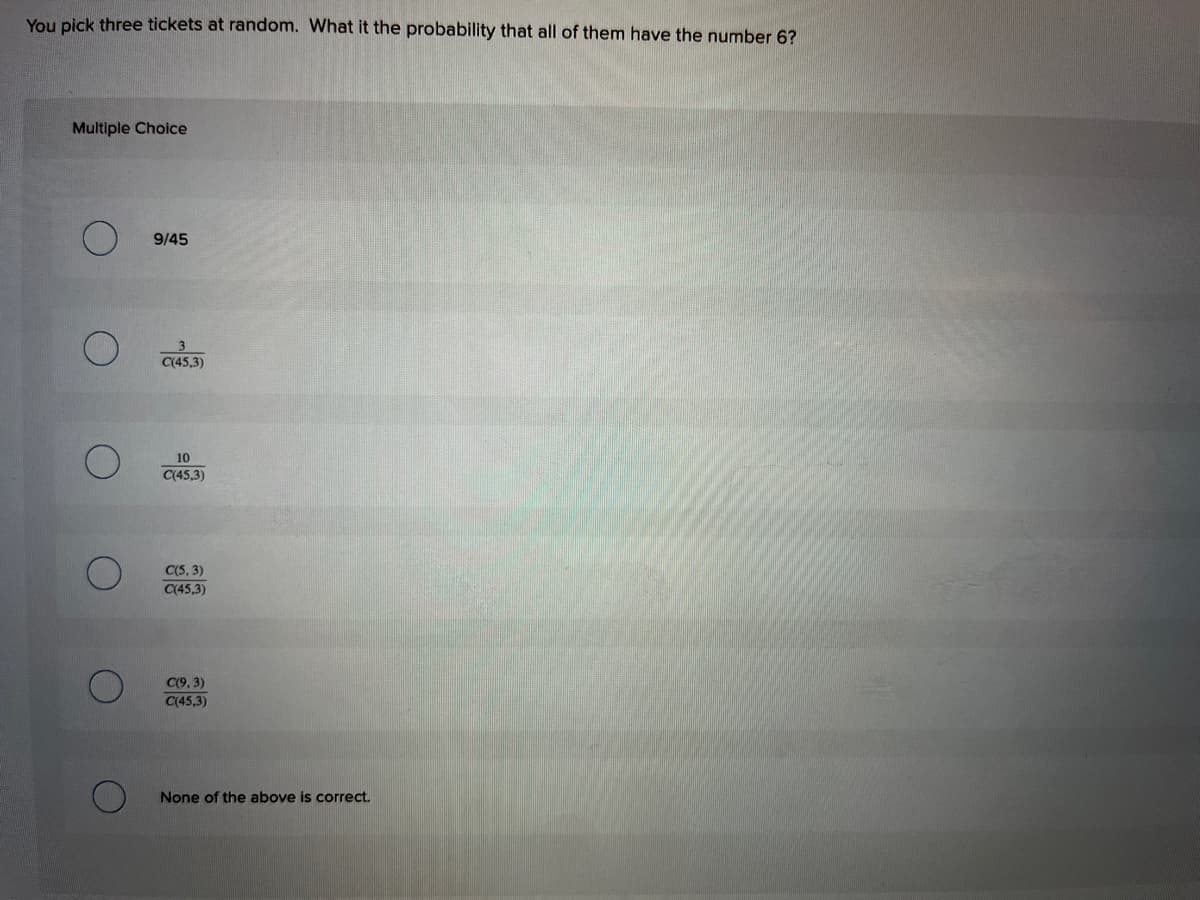 You pick three tickets at random. What it the probability that all of them have the number 6?
Multiple Choice
9/45
3
C(45,3)
10
C(45,3)
C(5, 3)
C(45,3)
C(9, 3)
C(45,3)
None of the above is correct.
