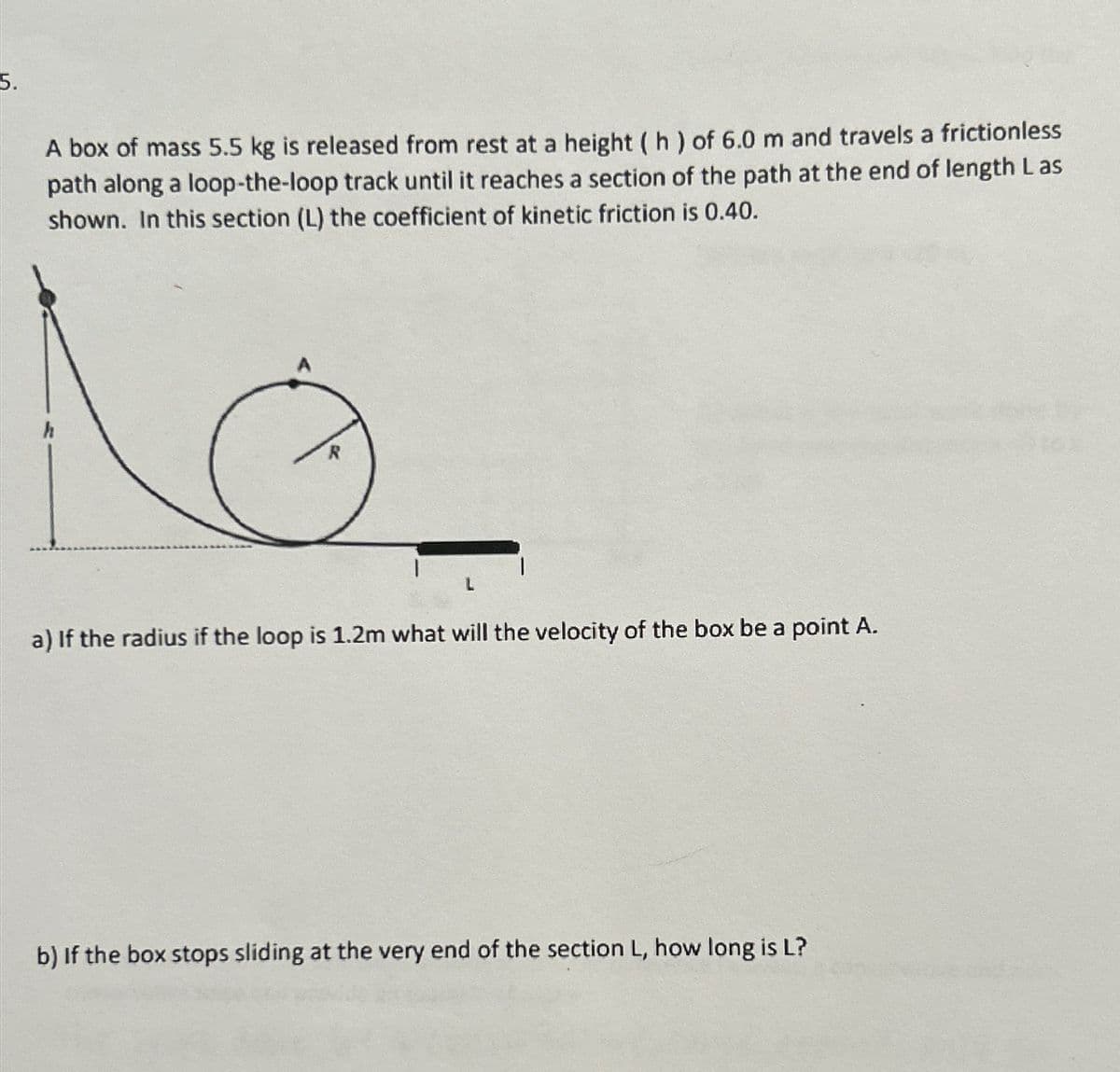 5.
A box of mass 5.5 kg is released from rest at a height (h) of 6.0 m and travels a frictionless
path along a loop-the-loop track until it reaches a section of the path at the end of length Las
shown. In this section (L) the coefficient of kinetic friction is 0.40.
R
a) If the radius if the loop is 1.2m what will the velocity of the box be a point A.
b) If the box stops sliding at the very end of the section L, how long is L?