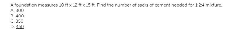 A foundation measures 10 ft x 12 ft x 15 ft. Find the number of sacks of cement needed for 1:2:4 mixture.
A. 300
B. 400
C. 350
D. 450