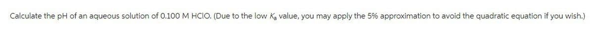 Calculate the pH of an aqueous solution of 0.100 M HCIO. (Due to the low K₂ value, you may apply the 5% approximation to avoid the quadratic equation if you wish.)