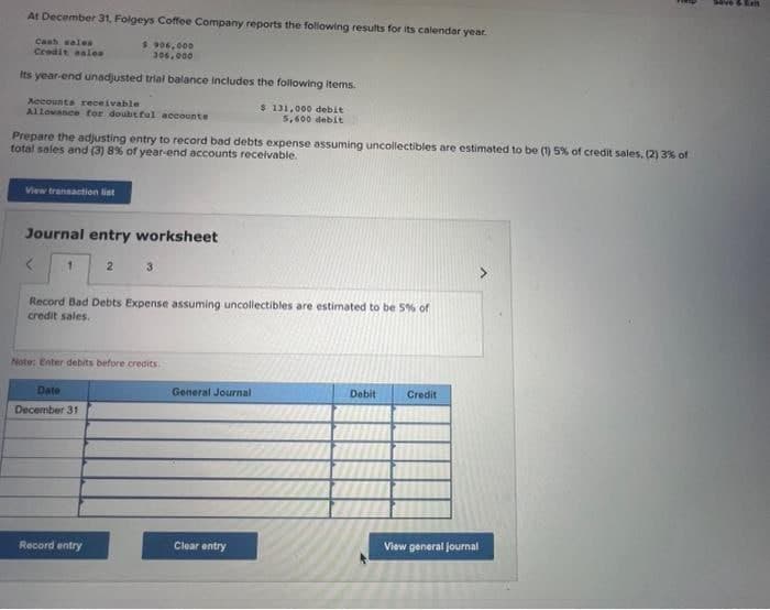 At December 31, Folgeys Coffee Company reports the following results for its calendar year.
$.906,000
306,000
Cash sales
Credit sales
Its year-end unadjusted trial balance includes the following items.
Accounts receivable
Allowance for doubtful accounts
Prepare the adjusting entry to record bad debts expense assuming uncollectibles are estimated to be (1) 5% of credit sales, (2) 3% of
total sales and (3) 8% of year-end accounts receivable.
View transaction list
Journal entry worksheet
<
2
Date
December 31
3
Record Bad Debts Expense assuming uncollectibles are estimated to be 5% of
credit sales.
Note: Enter debits before credits.
Record entry
$ 131,000 debit
5,600 debit
General Journal
Clear entry
Debit
Credit
View general Journal
& Ex