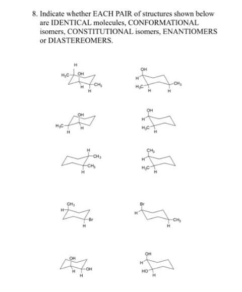 8. Indicate whether EACH PAIR of structures shown below
are IDENTICAL molecules, CONFORMATIONAL
isomers, CONSTITUTIONAL isomers, ENANTIOMERS
or DIASTEREOMERS.
H₂C
H₂C-
H-
CH₂
OH
H
OH
H
H
H
-CH₂
CH₂
-CH₂
-OH
-Br
H
OH
H
H₂C
OH
HO
H
-CH₂