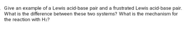 . Give an example of a Lewis acid-base pair and a frustrated Lewis acid-base pair.
What is the difference between these two systems? What is the mechanism for
the reaction with H2?