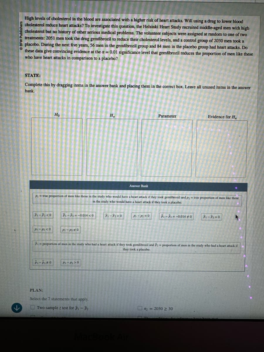 BFW Publishers
High levels of cholesterol in the blood are associated with a higher risk of heart attacks. Will using a drug to lower blood
cholesterol reduce heart attacks? To investigate this question, the Helsinki Heart Study recruited middle-aged men with high
cholesterol but no history of other serious medical problems. The volunteer subjects were assigned at random to one of two
treatments: 2051 men took the drug gemfibrozil to reduce their cholesterol levels, and a control group of 2030 men took a
placebo. During the next five years, 56 men in the gemfibrozil group and 84 men in the placebo group had heart attacks. Do
these data give convincing evidence at the a = 0.01 significance level that gemfibrozil reduces the proportion of men like these
who have heart attacks in comparison to a placebo?
STATE:
Complete this by dragging items in the answer bank and placing them in the correct box. Leave all unused items in the answer
bank.
Parameter
Evidence for Ha
Ha
Ho
Answer Bank
P₁ = true proportion of men like those in the study who would have a heart attack if they took gemfibrozil and p = true proportion of men like those
in the study who would have a heart attack if they took a placebo.
P1-P<0
-=-0.014 <0
P-P1>0
Pi-p2≤0
Pl-P20
Pi-p2=0
P-P=-0.014 0
P-P2=0
Piproportion of men in the study who had a heart attack if they took gemfibrozil and P2 = proportion of men in the study who had a heart attack if
they took a placebo.
P1-20
P-P>0
PLAN:
Select the 7 statements that apply.
Two-sample z test for p₁ - P2
MacBook Air
n2=2030 2 30