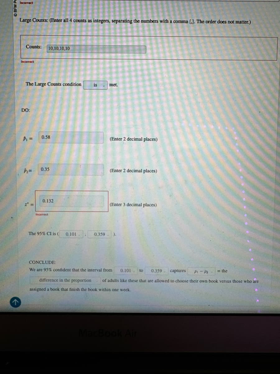 Incorrect
Large Counts: (Enter all 4 counts as integers, separating the numbers with a comma [,]. The order does not matter.)
Counts: 10,10,10,10
Incorrect
The Large Counts condition
is
met.
DO:
P₁ =
0.58
0.35
0.132
Incorrect
The 95% CI is (0.101
0.359
•
CONCLUDE:
(Enter 2 decimal places)
(Enter 2 decimal places)
(Enter 3 decimal places)
7
We are 95% confident that the interval from 0.101 to 0.359
captures
P1 P2
=the
difference in the proportion
assigned a book that finish the book within one week.
of adults like these that are allowed to choose their own book versus those who are
MacBook Air