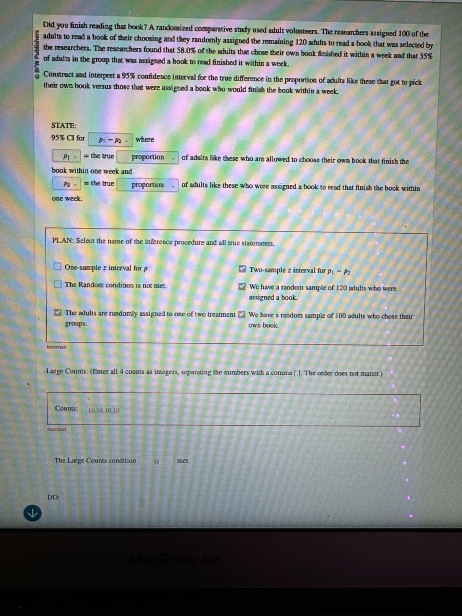 K
ublishers
Did you finish reading that book? A randomized comparative study used adult volunteers. The researchers assigned 100 of the
adults to read a book of their choosing and they randomly assigned the remaining 120 adults to read a book that was selected by
the researchers. The researchers found that 58.0% of the adults that chose their own book finished it within a week and that 35%
of adults in the group that was assigned a book to read finished it within a week.
Construct and interpret a 95% confidence interval for the true difference in the proportion of adults like these that got to pick
their own book versus those that were assigned a book who would finish the book within a week.
STATE:
95% CI for
P1-P2
where
P1
the true
proportion
of adults like these who are allowed to choose their own book that finish the
book within one week and
P2=the true
one week.
proportion
of adults like these who were assigned a book to read that finish the book within
PLAN: Select the name of the inference procedure and all true statements.
One-sample z interval for p
The Random condition is not met.
The adults are randomly assigned to one of two treatment
groups.
Two-sample z interval for p₁ - P2
We have a random sample of 120 adults who were
assigned a book.
We have a random sample of 100 adults who chose their
own book.
Incorrect
Large Counts: (Enter all 4 counts as integers, separating the numbers with a comma [.]. The order does not matter.)
Counts:
10,10,10,10
Incorrect
DO:
The Large Counts condition
is
met.
MacBook Air