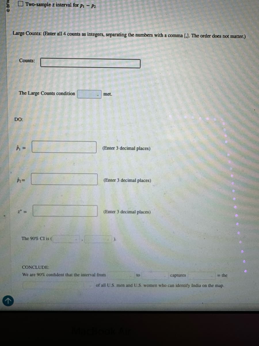 Two-sample z interval for p₁ - P2
Large Counts: (Enter all 4 counts as integers, separating the numbers with a comma [,]. The order does not matter.)
Counts:
The Large Counts condition
met.
DO:
5-
P2=
z =
The 90% CI is (
(Enter 3 decimal places)
(Enter 3 decimal places)
(Enter 3 decimal places)
T
CONCLUDE
We are 90% confident that the interval from
to
captures
=the
of all U.S. men and U.S. women who can identify India on the map.
MacBook Air