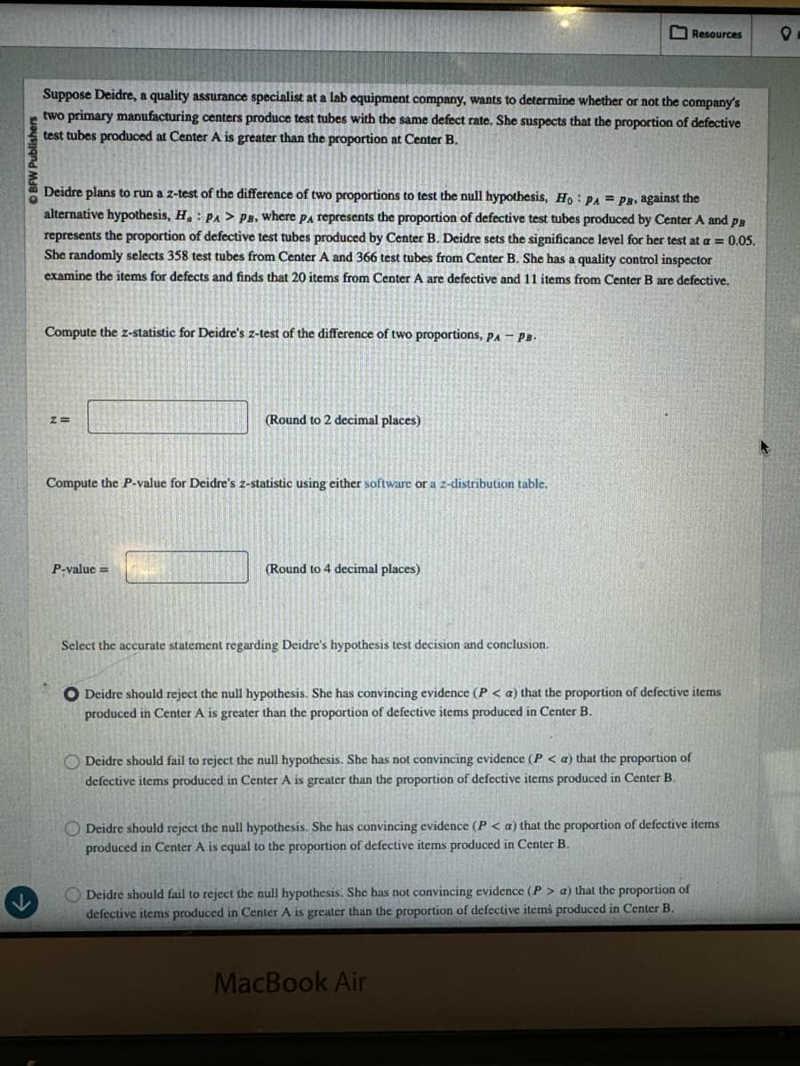 BFW Publishers
Resources
°
Suppose Deidre, a quality assurance specialist at a lab equipment company, wants to determine whether or not the company's
two primary manufacturing centers produce test tubes with the same defect rate. She suspects that the proportion of defective
test tubes produced at Center A is greater than the proportion at Center B.
Deidre plans to run a z-test of the difference of two proportions to test the null hypothesis, Ho PA = PB, against the
alternative hypothesis, H. PA > PB, where PA represents the proportion of defective test tubes produced by Center A and p
represents the proportion of defective test tubes produced by Center B. Deidre sets the significance level for her test at a = 0.05.
She randomly selects 358 test tubes from Center A and 366 test tubes from Center B. She has a quality control inspector
examine the items for defects and finds that 20 items from Center A are defective and 11 items from Center B are defective.
Compute the z-statistic for Deidre's z-test of the difference of two proportions, PA - PB.
z=
(Round to 2 decimal places)
Compute the P-value for Deidre's z-statistic using either software or a z-distribution table.
P-value=
(Round to 4 decimal places)
Select the accurate statement regarding Deidre's hypothesis test decision and conclusion.
Deidre should reject the null hypothesis. She has convincing evidence (P< a) that the proportion of defective items
produced in Center A is greater than the proportion of defective items produced in Center B.
Deidre should fail to reject the null hypothesis. She has not convincing evidence (P < a) that the proportion of
defective items produced in Center A is greater than the proportion of defective items produced in Center B.
Deidre should reject the null hypothesis. She has convincing evidence (P< a) that the proportion of defective items
produced in Center A is equal to the proportion of defective items produced in Center B.
Deidre should fail to reject the null hypothesis. She has not convincing evidence (P> a) that the proportion of
defective items produced in Center A is greater than the proportion of defective items produced in Center B.
MacBook Air