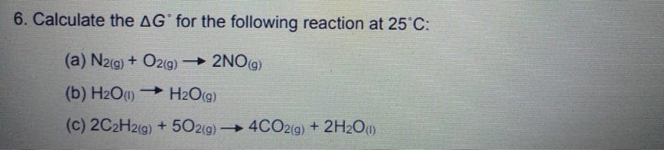 6. Calculate the AG for the following reaction at 25 C:
(a) N2(g) + O2(g) 2NO(g)
(b) H2O1) H2O(g)
(c) 2C2H2(9) + 502(g) 4CO2(g) + 2H2Ou)
|
