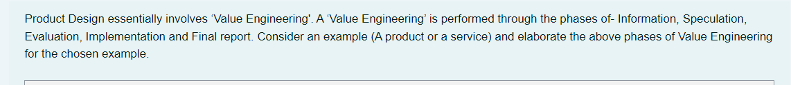 Product Design essentially involves Value Engineering'. A Value Engineering' is performed through the phases of- Information, Speculation,
Evaluation, Implementation and Final report. Consider an example (A product or a service) and elaborate the above phases of Value Engineering
for the chosen example.
