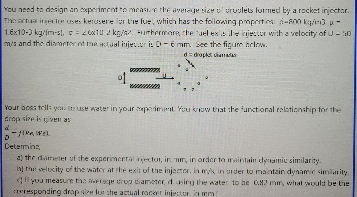 You need to design an experiment to measure the average size of droplets formed by a rocket injector.
The actual injector uses kerosene for the fuel, which has the following properties: p=800 kg/m3, μ =
1.6x10-3 kg/(m-s), o = 2.6x10-2 kg/s2. Furthermore, the fuel exits the injector with a velocity of U = 50
m/s and the diameter of the actual injector is D = 6 mm. See the figure below.
d = droplet diameter
D
#
Your boss tells you to use water in your experiment. You know that the functional relationship for the
drop size is given as
d
f(Re, We).
Determine,
a) the diameter of the experimental injector, in mm, in order to maintain dynamic similarity.
b) the velocity of the water at the exit of the injector, in m/s, in order to maintain dynamic similarity.
c) If you measure the average drop diameter, d, using the water to be 0.82 mm, what would be the
corresponding drop size for the actual rocket injector, in mm?