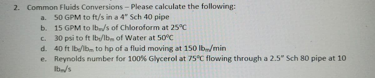 2. Common Fluids Conversions - Please calculate the following:
a.
50 GPM to ft/s in a 4" Sch 40 pipe
b. 15 GPM to lbm/s of Chloroform at 25°C
30 psi to ft lb-/lbm of Water at 50°C
40 ft lbf/lbm to hp of a fluid moving at 150 lbm/min.
Reynolds number for 100% Glycerol at 75°C flowing through a 2.5" Sch 80 pipe at 10
lbm/s
d.
e.