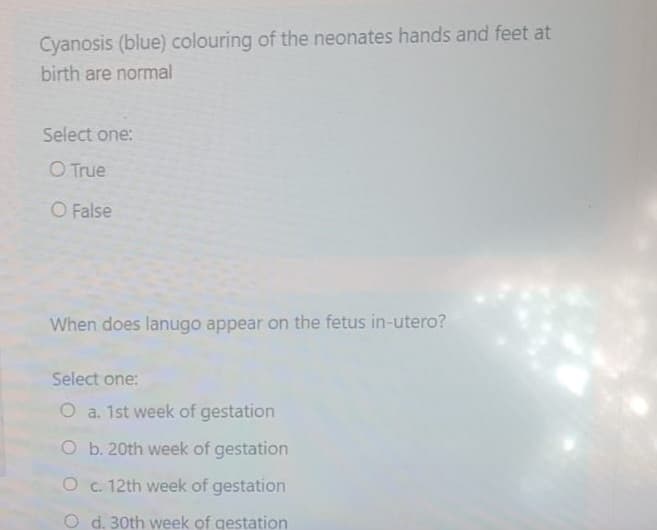 Cyanosis (blue) colouring of the neonates hands and feet at
birth are normal
Select one:
O True
O False
When does lanugo appear on the fetus in-utero?
Select one:
O a. 1st week of gestation
O b. 20th week of gestation
O c. 12th week of gestation
O d. 30th week of gestation
