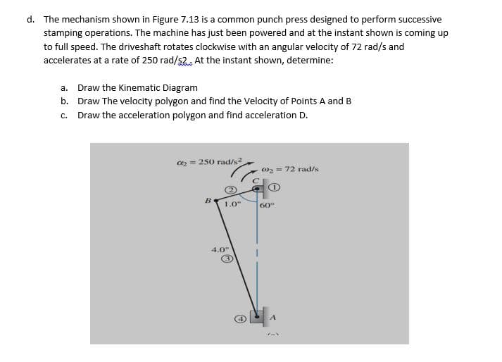 d. The mechanism shown in Figure 7.13 is a common punch press designed to perform successive
stamping operations. The machine has just been powered and at the instant shown is coming up
to full speed. The driveshaft rotates clockwise with an angular velocity of 72 rad/s and
accelerates at a rate of 250 rad/s2.. At the instant shown, determine:
a. Draw the Kinematic Diagram
b. Draw The velocity polygon and find the Velocity of Points A and B
c. Draw the acceleration polygon and find acceleration D.
a2 = 250 rad/s
02 = 72 rad/s
B.
1.0"
60°
4.0"
