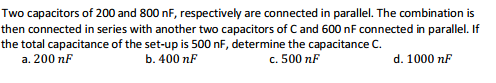 Two capacitors of 200 and 800 nF, respectively are connected in parallel. The combination is
then connected in series with another two capacitors of C and 600 nF connected in parallel. If
the total capacitance of the set-up is 500 nF, determine the capacitance C.
a. 200 nF
b. 400 nF
c. 500 nF
d. 1000 nF
