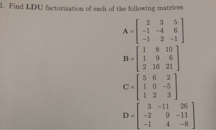1. Find LDU factorization of each of the following matrices
3 5
6
2 -1
A =
B =
C =
D =
2
-1 -4
-1
1
8 10
196
2 16 21
5 6 2
10-5
12 3
3 -11 26
-2 9 -11
-1
4
-8