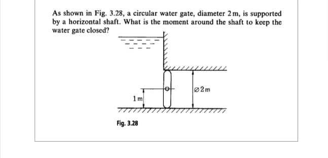 As shown in Fig. 3.28, a circular water gate, diameter 2 m, is supported
by a horizontal shaft. What is the moment around the shaft to keep the
water gate closed?
HE
02m
1m
Fig. 3.28