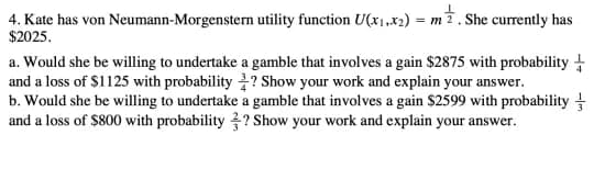 4. Kate has von Neumann-Morgenstern utility function U(x1,x2) = m7. She currently has
$2025.
a. Would she be willing to undertake a gamble that involves a gain $2875 with probability +
and a loss of $1125 with probability ? Show your work and explain your answer.
b. Would she be willing to undertake a gamble that involves a gain $2599 with probability
and a loss of $800 with probability ? Show your work and explain your answer.
