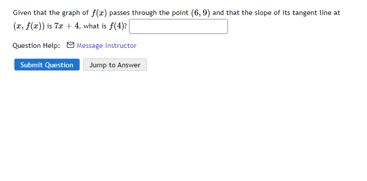 Given that the graph of f(x) passes through the point (6, 9) and that the slope of its tangent line at
(r, f(x)) is 7x + 4, what is f(4)?
Question Help: O Message instructor
Submit Question
Jump to Answer
