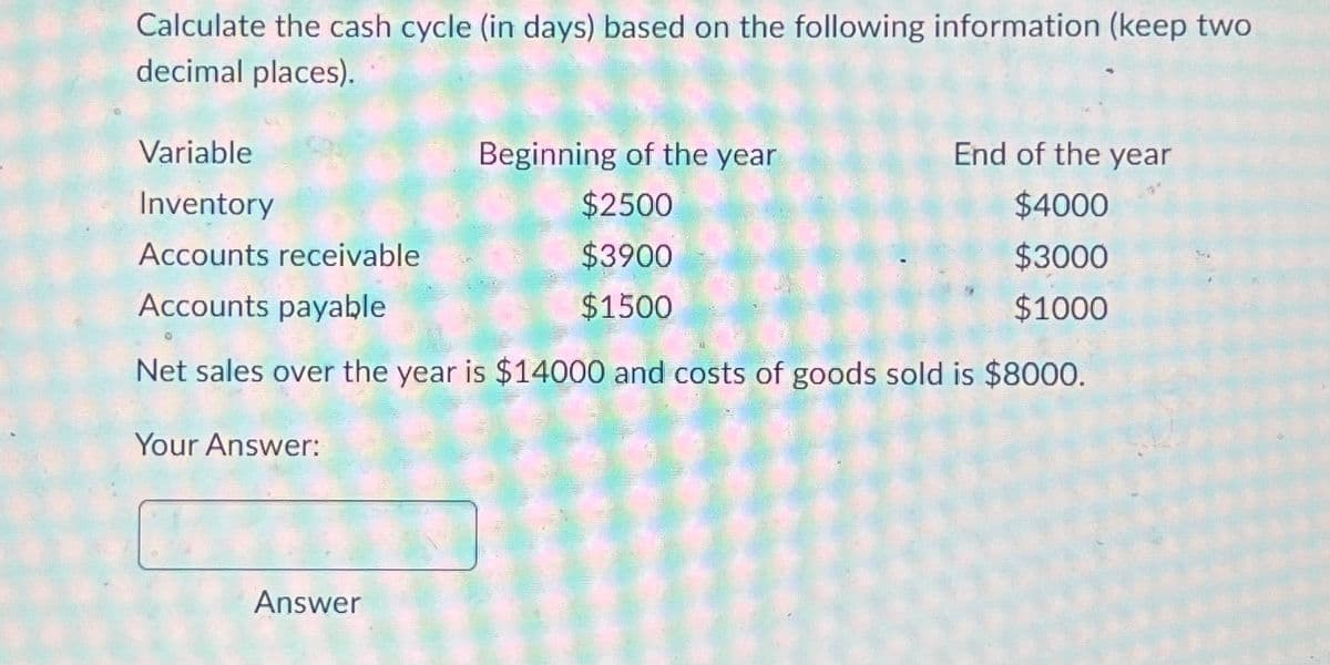 Calculate the cash cycle (in days) based on the following information (keep two
decimal places).
Variable
Inventory
Accounts receivable
Accounts payable
Beginning of the year
End of the year
$2500
$4000
$3900
$3000
$1500
$1000
Net sales over the year is $14000 and costs of goods sold is $8000.
Your Answer:
Answer