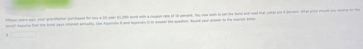 Fifteen years ago, your grandfather purchased for you a 20-year $1,000 bond with a coupon rate of 10 percent. You now wish to sell the bond and read that yields are 9 percent. What price should you receive for the
bond? Assume that the bond pays interest annually. Use Appendix B and Appendix D to answer the question. Round your answer to the nearest dollar.
$