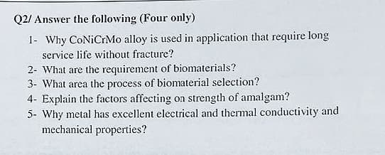 Q2/ Answer the following (Four only)
1- Why CONiCrMo alloy is used in application that require long
service life without fracture?
2- What are the requirement of biomaterials?
3- What area the process of biomaterial selection?
4- Explain the factors affecting on strength of amalgam?
5- Why metal has excellent electrical and thermal conductivity and
mechanical properties?
