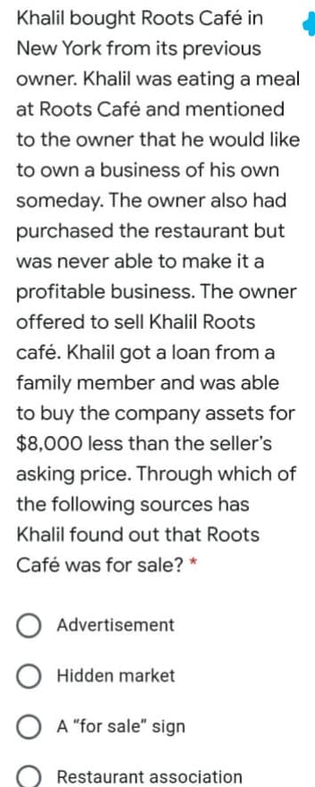 Khalil bought Roots Café in
New York from its previous
owner. Khalil was eating a meal
at Roots Café and mentioned
to the owner that he would like
to own a business of his own
someday. The owner also had
purchased the restaurant but
was never able to make it a
profitable business. The owner
offered to sell Khalil Roots
café. Khalil got a loan from a
family member and was able
to buy the company assets for
$8,000 less than the seller's
asking price. Through which of
the following sources has
Khalil found out that Roots
Café was for sale? *
Advertisement
Hidden market
A "for sale" sign
Restaurant association

