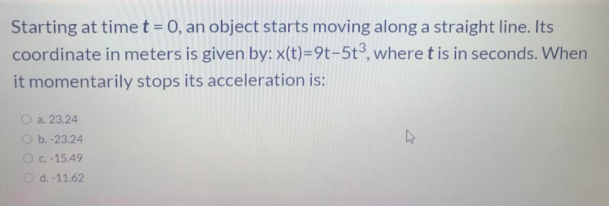 Starting at time t = 0, an object starts moving along a straight line. Its
coordinate in meters is given by: x(t)=9t-5t³, where t is in seconds. When
it momentarily stops its acceleration is:
O a. 23.24
O b. -23.24
O c. -15.49
O d.-11.62
