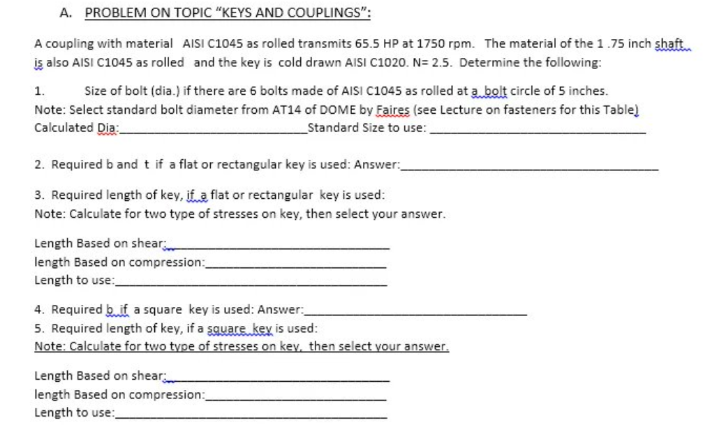 A. PROBLEM ON TOPIC "KEYS AND COUPLINGS":
A coupling with material AISI C1045 as rolled transmits 65.5 HP at 1750 rpm. The material of the 1.75 inch shaft...
is also AISI C1045 as rolled and the key is cold drawn AISI C1020. N= 2.5. Determine the following:
1.
Size of bolt (dia.) if there are 6 bolts made of AISI C1045 as rolled at a bolt circle of 5 inches.
Note: Select standard bolt diameter from AT14 of DOME by Faires (see Lecture on fasteners for this Table)
Calculated Dia:
Standard Size to use:
2. Required b and t if a flat or rectangular key is used: Answer:
3. Required length of key, if a flat or rectangular key is used:
Note: Calculate for two type of stresses on key, then select your answer.
Length Based on shear
length Based on compression:
Length to use:
4. Required bif a square key is used: Answer:
5. Required length of key, if a square key is used:
Note: Calculate for two type of stresses on kev, then select your answer.
Length Based on shear
length Based on compression:
Length to use: