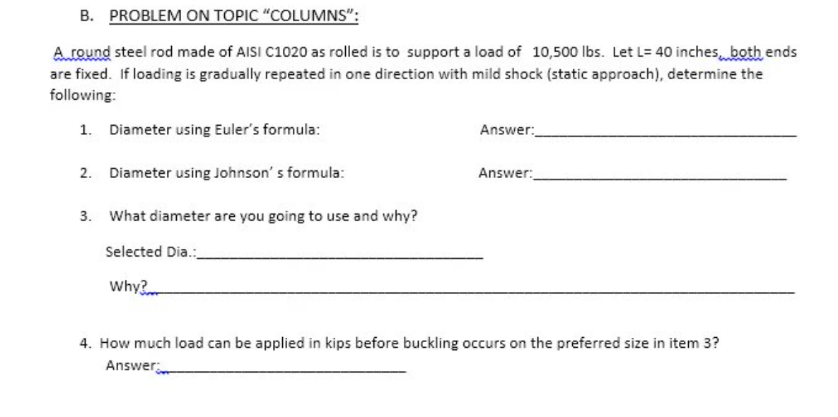 B. PROBLEM ON TOPIC "COLUMNS":
A round steel rod made of AISI C1020 as rolled is to support a load of 10,500 lbs. Let L= 40 inches, both ends
are fixed. If loading is gradually repeated in one direction with mild shock (static approach), determine the
following:
1. Diameter using Euler's formula:
2. Diameter using Johnson's formula:
3.
What diameter are you going to use and why?
Selected Dia.:
Why?
Answer:
Answer:
4. How much load can be applied in kips before buckling occurs on the preferred size in item 3?
Answer: