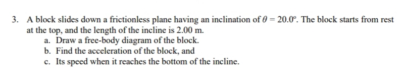 3. A block slides down a frictionless plane having an inclination of = 20.0°. The block starts from rest
at the top, and the length of the incline is 2.00 m.
a. Draw a free-body diagram of the block.
b. Find the acceleration of the block, and
c. Its speed when it reaches the bottom of the incline.