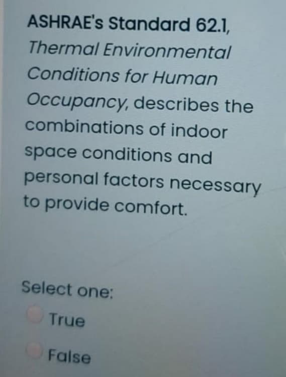 ASHRAE's Standard 62.1,
Thermal Environmental
Conditions for Human
Occupancy, describes the
combinations of indoor
space conditions and
personal factors necessary
to provide comfort.
Select one:
True
False

