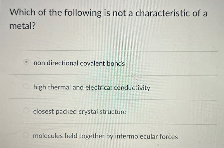 Which of the following is not a characteristic of a
metal?
non directional covalent bonds
high thermal and electrical conductivity
closest packed crystal structure
molecules held together by intermolecular forces