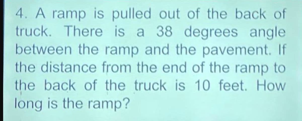 4. A ramp is pulled out of the back of
truck. There is a 38 degrees angle
between the ramp and the pavement. If
the distance from the end of the ramp to
the back of the truck is 10 feet. How
long is the ramp?