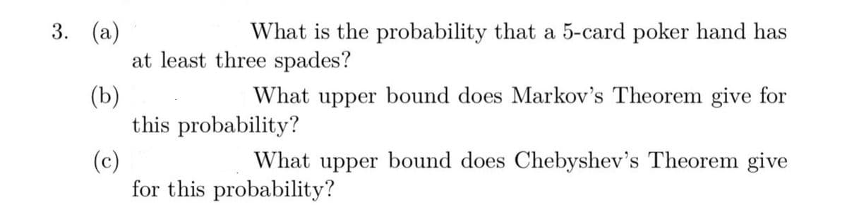 3. (а)
What is the probability that a 5-card poker hand has
at least three spades?
(b)
this probability?
What upper bound does Markov's Theorem give for
(c)
for this probability?
What upper bound does Chebyshev's Theorem give
