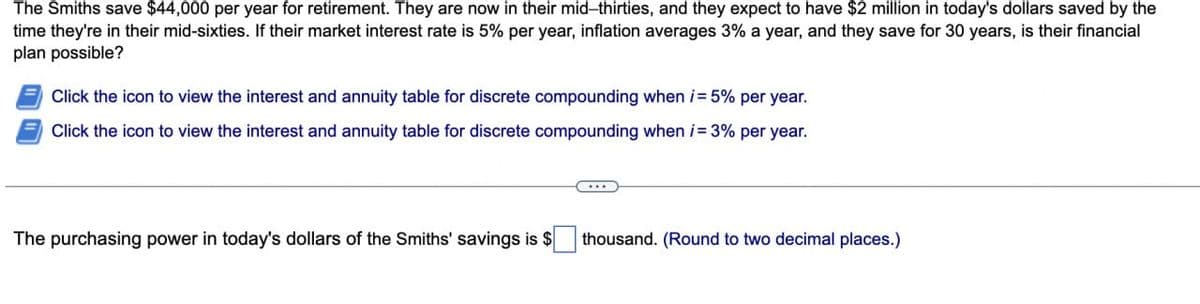 The Smiths save $44,000 per year for retirement. They are now in their mid-thirties, and they expect to have $2 million in today's dollars saved by the
time they're in their mid-sixties. If their market interest rate is 5% per year, inflation averages 3% a year, and they save for 30 years, is their financial
plan possible?
Click the icon to view the interest and annuity table for discrete compounding when i= 5% per year.
Click the icon to view the interest and annuity table for discrete compounding when i=3% per year.
The purchasing power in today's dollars of the Smiths' savings is $
thousand. (Round to two decimal places.)