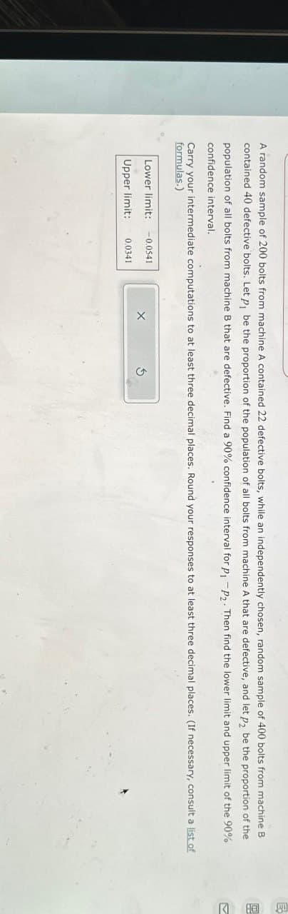 A random sample of 200 bolts from machine A contained 22 defective bolts, while an independently chosen, random sample of 400 bolts from machine B
contained 40 defective bolts. Let p₁ be the proportion of the population of all bolts from machine A that are defective, and let p₂ be the proportion of the
population of all bolts from machine B that are defective. Find a 90% confidence interval for p₁ -P2. Then find the lower limit and upper limit of the 90%
confidence interval.
Carry your intermediate computations to at least three decimal places. Round your responses to at least three decimal places. (If necessary, consult a list of
formulas.)
Lower limit: -0.0541
X
Upper limit:
0.0341
E