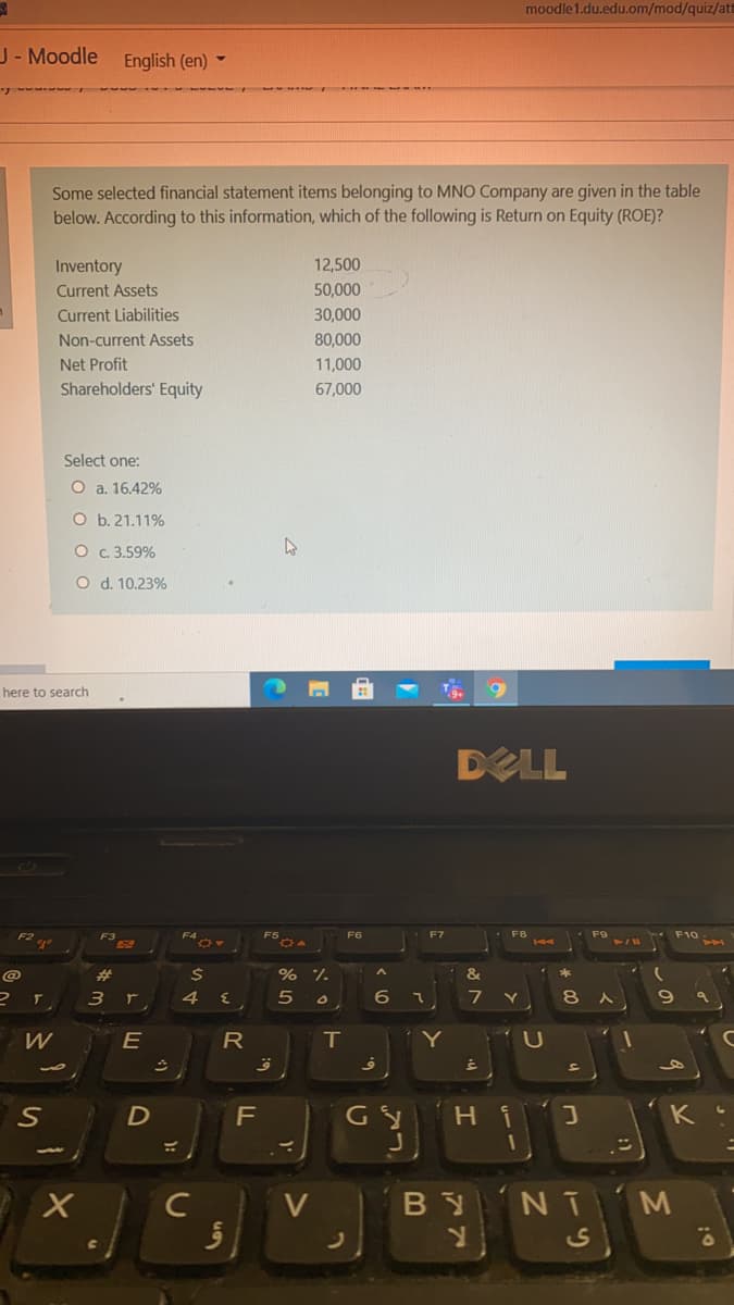 moodle1.du.edu.om/mod/quiz/att
J- Moodle English (en) -
Some selected financial statement items belonging to MNO Company are given in the table
below. According to this information, which of the following is Return on Equity (ROE)?
Inventory
12,500
Current Assets
50,000
Current Liabilities
30,000
Non-current Assets
80,000
Net Profit
11,000
Shareholders' Equity
67,000
Select one:
O a. 16.42%
O b. 21.11%
O c.3.59%
O d. 10.23%
here to search
DELL
F2
F3
F9
F6
#3
% %
&
4
6
8.
W
R
T
Y
LU
GY
K
V
BY NT
CS
of
LL
ト 山
り
