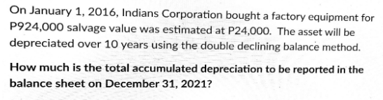 On January 1, 2016, Indians Corporation bought a factory equipment for
P924,000 salvage value was estimated at P24,000. The asset will be
depreciated over 10 years using the double declining balance method.
How much is the total accumulated depreciation to be reported in the
balance sheet on December 31, 2021?