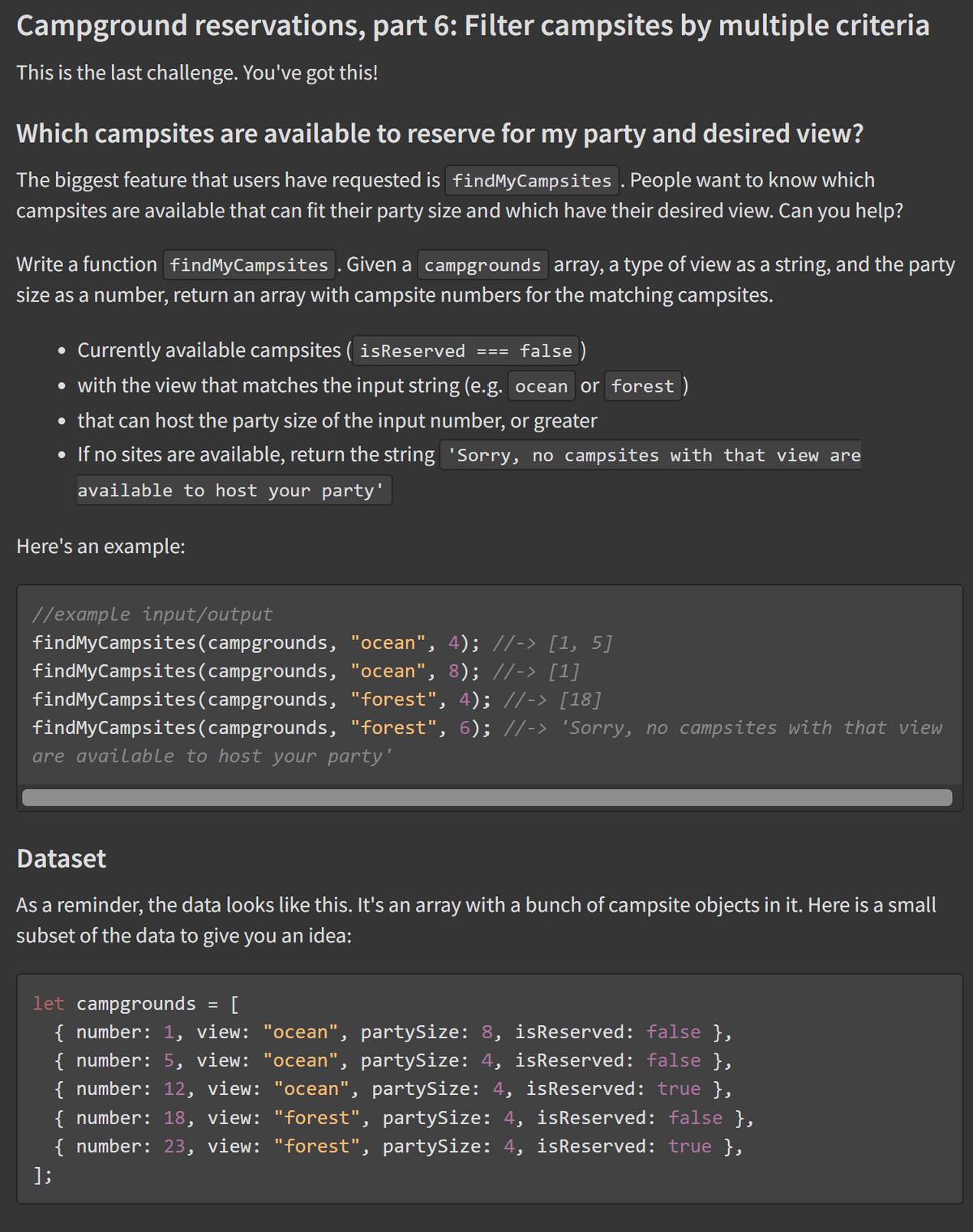 Campground reservations, part 6: Filter campsites by multiple criteria
This is the last challenge. You've got this!
Which campsites are available to reserve for my party and desired view?
The biggest feature that users have requested is findMyCampsites . People want to know which
campsites are available that can fit their party size and which have their desired view. Can you help?
Write a function findMyCampsites . Given a campgrounds array, a type of view as a string, and the party
size as a number, return an array with campsite numbers for the matching campsites.
Currently available campsites ( isReserved === false )
• with the view that matches the input string (e.g. ocean or forest )
• that can host the party size of the input number, or greater
• If no sites are available, return the string 'Sorry, no campsites with that view are
available to host your party'
Here's an example:
//example input/output
findMyCampsites(campgrounds, "ocean", 4); //-> [1, 5]
findMyCampsites(campgrounds, "ocean", 8); //-> [1]
findMyCampsites(campgrounds, "forest", 4); //-> [18]
findMyCampsites(campgrounds, "forest", 6); //-> 'Sorry, no campsites with that view
are available to host your party'
Dataset
As a reminder, the data looks like this. It's an array with a bunch of campsite objects in it. Here is a small
subset of the data to give you an idea:
let campgrounds = [
{ number: 1, view: "ocean", partySize: 8, isReserved: false },
{ number: 5, view: "ocean", partySize: 4, isReserved: false },
{ number: 12, view: "ocean", partySize: 4, isReserved: true },
{ number: 18, view: "forest", partySize: 4, isReserved: false },
{ number: 23, view: "forest", partySize: 4, isReserved: true },
%3D
];
