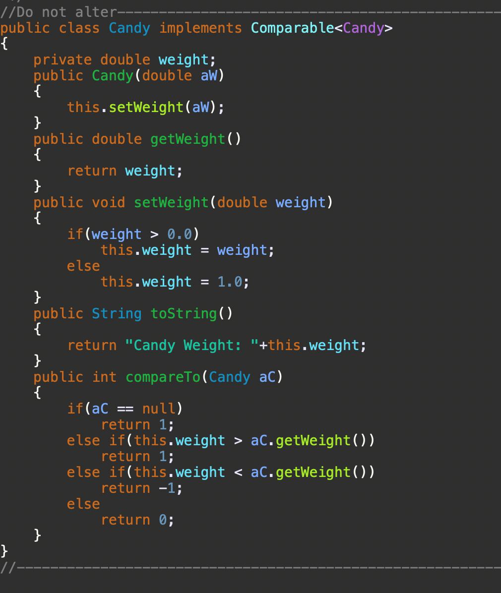 //Do not alter-
public class Candy implements Comparable<Candy>
{
private double weight;
public Candy (double aW)
{
this.setWeight(aw);
}
public double getWeight()
{
return weight;
}
public void setWeight(double weight)
{
if(weight > 0.0)
this.weight = weight;
else
this.weight = 1.0;
}
public String toString()
{
return "Candy Weight: "+this.weight;
}
public int compareTo(Candy aC)
{
if(aC
return 1;
else if(this.weight > aC.getWeight())
return 1;
else if(this.weight < aC.getWeight())
return -1;
else
= null)
return 0;
}
}
